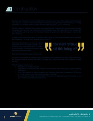 ANALYTICS + BRAIN = $
Understanding and interpreting data to measure ROI and optimize your marketing
2
I NTRODUCTION
Everyone has the ability to access data analytics. Everyone has a brain. That means everyone has the
tools required to measure the value of a digital marketing campaign. What’s often missing is a strategy
that allows you to make sense of readily available data and apply it to your marketing.
Without a strategy, marketing often creates more questions than it answers. For example, your marketing
consultant might tell you that your most recent campaign drove 300 paid visits to your website last
month, traffic is up 10 percent, and the search ranking for your most important keyword improved by
three positions.
Cue the fist pumps and high fives. 10 seconds later, cue the puzzled facial expressions when someone
wonders aloud, “So, how much revenue did this bring in?”
What do all those clicks and rankings mean in
terms of revenue? How do you know if your
money is being spent wisely? Can you make a
direct correlation between dollars spent, leads
generated and sales closed?
Typically, those questions go unanswered.
The goal of marketing is to generate leads, drive sales and increase revenue. Basic, high-level metrics
like clicks and search rankings are helpful, but they don’t tell you how well your marketing is really
working.
This white paper will show you:
•	 The basics of Google Analytics.
•	 Key metrics for monitoring the progress and measuring the results of your digital marketing
campaigns.
•	 Why the integration of Google Analytics and customer relationship management (CRM) data
is critical to determining the true value of each campaign.
•	 A hypothetical example that illustrates the importance of digging deeper into this data so you
can make intelligent marketing decisions.
 