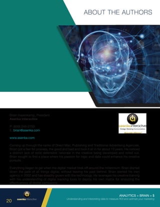 ANALYTICS + BRAIN = $
Understanding and interpreting data to measure ROI and optimize your marketing
20
ABOUT THE AUTHORS
Brian Hasenkamp, President
Asenka Interactive
P: (609) 249-2700
E: brian@asenka.com
www.asenka.com
Coming up through the ranks of Direct Mail, Publishing and Traditional Advertising Agencies,
Brian got a feel for process, the good and bad and took it all in for about 10 years. He noticed
a distinct lack of solid defensible rationale in the creative being developed and rolled out.
Brian sought to find a place where his passion for logic and data could enhance his creative
pursuits.
Everything began to gel when the digital market took off around the millennium. Brian started
down the path of all things digital, without leaving his past behind. Brian started his own
agency in 2002 and has steadily grown with the technology. He leverages his creative training
with his understanding of digital tracking tools to deploy his own matrix for analyzing the
effectiveness of digital campaigns.
 