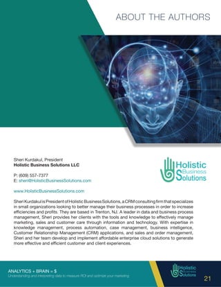 ANALYTICS + BRAIN = $
Understanding and interpreting data to measure ROI and optimize your marketing
21
ABOUT THE AUTHORS
Sheri Kurdakul, President
Holistic Business Solutions LLC
P: (609) 557-7377
E: sheri@HolisticBusinessSolutions.com
www.HolisticBusinessSolutions.com
SheriKurdakulisPresidentofHolisticBusinessSolutions,aCRMconsultingfirmthatspecializes
in small organizations looking to better manage their business processes in order to increase
efficiencies and profits. They are based in Trenton, NJ. A leader in data and business process
management, Sheri provides her clients with the tools and knowledge to effectively manage
marketing, sales and customer care through information and technology. With expertise in
knowledge management, process automation, case management, business intelligence,
Customer Relationship Management (CRM) applications, and sales and order management,
Sheri and her team develop and implement affordable enterprise cloud solutions to generate
more effective and efficient customer and client experiences.
 