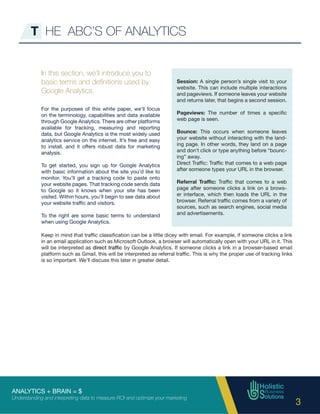 ANALYTICS + BRAIN = $
Understanding and interpreting data to measure ROI and optimize your marketing
3
T HE ABC’S OF ANALYTICS
In this section, we’ll introduce you to
basic terms and definitions used by
Google Analytics.
For the purposes of this white paper, we’ll focus
on the terminology, capabilities and data available
through Google Analytics. There are other platforms
available for tracking, measuring and reporting
data, but Google Analytics is the most widely used
analytics service on the internet. It’s free and easy
to install, and it offers robust data for marketing
analysis.
To get started, you sign up for Google Analytics
with basic information about the site you’d like to
monitor. You’ll get a tracking code to paste onto
your website pages. That tracking code sends data
to Google so it knows when your site has been
visited. Within hours, you’ll begin to see data about
your website traffic and visitors.
To the right are some basic terms to understand
when using Google Analytics.
Session: A single person’s single visit to your
website. This can include multiple interactions
and pageviews. If someone leaves your website
and returns later, that begins a second session.
Pageviews: The number of times a specific
web page is seen.
Bounce: This occurs when someone leaves
your website without interacting with the land-
ing page. In other words, they land on a page
and don’t click or type anything before “bounc-
ing” away.
Direct Traffic: Traffic that comes to a web page
after someone types your URL in the browser.
Referral Traffic: Traffic that comes to a web
page after someone clicks a link on a brows-
er interface, which then loads the URL in the
browser. Referral traffic comes from a variety of
sources, such as search engines, social media
and advertisements.
Keep in mind that traffic classification can be a little dicey with email. For example, if someone clicks a link
in an email application such as Microsoft Outlook, a browser will automatically open with your URL in it. This
will be interpreted as direct traffic by Google Analytics. If someone clicks a link in a browser-based email
platform such as Gmail, this will be interpreted as referral traffic. This is why the proper use of tracking links
is so important. We’ll discuss this later in greater detail.
 