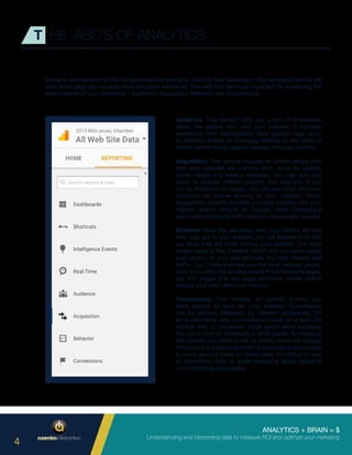 ANALYTICS + BRAIN = $
Understanding and interpreting data to measure ROI and optimize your marketing
4
T HE ABC’S OF ANALYTICS
Below is a screenshot of the Google Analytics interface. The first four headings in the navigation on the left
side of the page are valuable tools but rather advanced. The next four are most important for measuring the
effectiveness of your marketing – Audience, Acquisition, Behavior and Conversions.
Audience: This section tells you a ton of information
about the people who visit your website. It includes
everything from demographic data (gender, age, etc.),
to interests (based on browsing history), to the types of
mobile device being used to interact with your content.
Acquisition: This section focuses on where people who
visit your website are coming from, such as search,
social media and referral websites. You can also drill
down to specific referral sources. For example, if you
run an AdWords campaign, you can see what someone
searched for before arriving at your website. Within
Acquisition, Search Console provides insights into your
organic search ranking on Google, while Campaigns
specifically tracks the traffic that you’re paying to acquire.
Behavior: Now that we know who your visitors are and
how they got to your website, we use Behaviors to find
out what they did while visiting your website. The most
useful report is Top Content, which tells you what pages
and content on your site generate the most interest and
traffic. Top Content shows you the most popular pages,
click-thru paths, top landing pages (if not the home page),
top exit pages (the last page someone visited before
leaving your site), and other metrics.
Conversions: This focuses on specific actions you
want people to take on your website. Conversions
can be defined differently by different companies. On
an e-commerce site, a conversion could be a sale. On
another site, a conversion could occur when someone
fills out a form to download a white paper. To measure
this activity, you need to set up Goals, which tell Google
Analytics that a particular event is important and you need
to know about it (more on Goals later). It’s critical to look
at conversion data to guide decisions about targeting
your marketing campaigns.
 