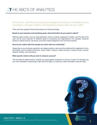 ANALYTICS + BRAIN = $
Understanding and interpreting data to measure ROI and optimize your marketing
5
T HE ABC’S OF ANALYTICS
In this section, we’ll discuss developing a strategy for tracking your marketing, tracking
campaigns in Google Analytics, and integrating analytics data with your CRM.
There are three questions that should guide your tracking strategy.
Based on your business and marketing goals, what information do you need to collect?
Different types of data, such as email addresses, phone numbers, geographic location, and the age of the
user, will be more important to different types of companies and organizations. For example, customer
behavior, referral sources, keywords, and social media engagement are commonly tracked.
How do you collect data from people you reach with your marketing?
Depending on your business operations and target audience, data could be collected from registration forms,
downloads, point-of-sale/e-commerce, social media, coupons, referral sources, industry trends, surveys/
research studies, and networking.
What specific metrics will you track to measure success?
This will often be determined by whether you place greater emphasis on volume or value. For example, are
you more interested in generating a high volume of sales, or would you rather see higher value per sale?
 