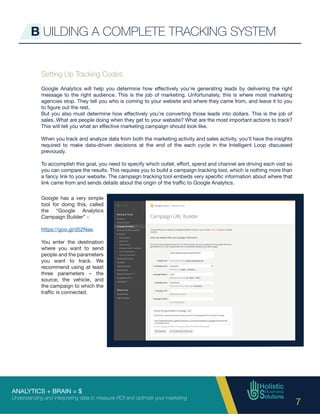 ANALYTICS + BRAIN = $
Understanding and interpreting data to measure ROI and optimize your marketing
7
Setting Up Tracking Codes
Google Analytics will help you determine how effectively you’re generating leads by delivering the right
message to the right audience. This is the job of marketing. Unfortunately, this is where most marketing
agencies stop. They tell you who is coming to your website and where they came from, and leave it to you
to figure out the rest.
But you also must determine how effectively you’re converting those leads into dollars. This is the job of
sales. What are people doing when they get to your website? What are the most important actions to track?
This will tell you what an effective marketing campaign should look like.
When you track and analyze data from both the marketing activity and sales activity, you’ll have the insights
required to make data-driven decisions at the end of the each cycle in the Intelligent Loop discussed
previously.
To accomplish this goal, you need to specify which outlet, effort, spend and channel are driving each visit so
you can compare the results. This requires you to build a campaign tracking tool, which is nothing more than
a fancy link to your website. The campaign tracking tool embeds very specific information about where that
link came from and sends details about the origin of the traffic to Google Analytics.
B UILDING A COMPLETE TRACKING SYSTEM
Google has a very simple
tool for doing this, called
the “Google Analytics
Campaign Builder” -
https://goo.gl/d52Nse.
You enter the destination
where you want to send
people and the parameters
you want to track. We
recommend using at least
three parameters – the
source, the vehicle, and
the campaign to which the
traffic is connected.
 
