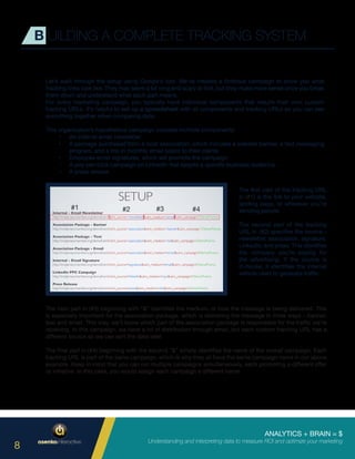 ANALYTICS + BRAIN = $
Understanding and interpreting data to measure ROI and optimize your marketing
8
Let’s walk through the setup using Google’s tool. We’ve created a fictitious campaign to show you what
tracking links look like. They may seem a bit long and scary at first, but they make more sense once you break
them down and understand what each part means.
For every marketing campaign, you typically have individual components that require their own custom
tracking URLs. It’s helpful to set up a spreadsheet with all components and tracking URLs so you can see
everything together when comparing data.
This organization’s hypothetical campaign includes multiple components:
•	 An internal email newsletter
•	 A package purchased from a local association, which includes a website banner, a text messaging
program, and a link in monthly email blasts to their clients
•	 Employee email signatures, which will promote the campaign
•	 A pay-per-click campaign on LinkedIn that targets a specific business audience
•	 A press release
B UILDING A COMPLETE TRACKING SYSTEM
The first part of the tracking URL
in (#1) is the link to your website,
landing page, or wherever you’re
sending people.
The second part of the tracking
URL in (#2) specifies the source –
newsletter, association, signature,
LinkedIn, and press. This identifies
the company you’re paying for
the advertising. If the source is
in-house, it identifies the internal
vehicle used to generate traffic.
The next part in (#3) beginning with “&” identifies the medium, or how the message is being delivered. This
is especially important for the association package, which is delivering the message in three ways – banner,
text and email. This way, we’ll know which part of the association package is responsible for the traffic we’re
receiving. In this campaign, we have a lot of distribution through email, but each custom tracking URL has a
different source so we can sort the data later.
The final part in (#4) beginning with the second “&” simply identifies the name of the overall campaign. Each
tracking URL is part of the same campaign, which is why they all have the same campaign name in our above
example. Keep in mind that you can run multiple campaigns simultaneously, each promoting a different offer
or initiative. In this case, you would assign each campaign a different name.
#1 #2 #3 #4
 
