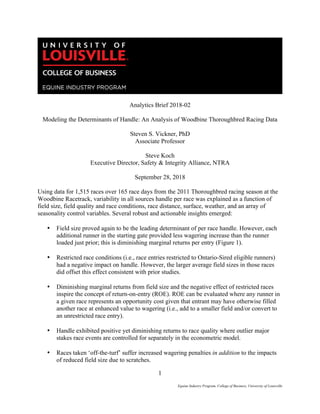1
Equine Industry Program, College of Business, University of Louisville
	
Analytics Brief 2018-02
Modeling the Determinants of Handle: An Analysis of Woodbine Thoroughbred Racing Data
Steven S. Vickner, PhD
Associate Professor
Steve Koch
Executive Director, Safety & Integrity Alliance, NTRA
September 28, 2018
Using data for 1,515 races over 165 race days from the 2011 Thoroughbred racing season at the
Woodbine Racetrack, variability in all sources handle per race was explained as a function of
field size, field quality and race conditions, race distance, surface, weather, and an array of
seasonality control variables. Several robust and actionable insights emerged:
• Field size proved again to be the leading determinant of per race handle. However, each
additional runner in the starting gate provided less wagering increase than the runner
loaded just prior; this is diminishing marginal returns per entry (Figure 1).
• Restricted race conditions (i.e., race entries restricted to Ontario-Sired eligible runners)
had a negative impact on handle. However, the larger average field sizes in those races
did offset this effect consistent with prior studies.
• Diminishing marginal returns from field size and the negative effect of restricted races
inspire the concept of return-on-entry (ROE). ROE can be evaluated where any runner in
a given race represents an opportunity cost given that entrant may have otherwise filled
another race at enhanced value to wagering (i.e., add to a smaller field and/or convert to
an unrestricted race entry).
• Handle exhibited positive yet diminishing returns to race quality where outlier major
stakes race events are controlled for separately in the econometric model.
• Races taken ‘off-the-turf’ suffer increased wagering penalties in addition to the impacts
of reduced field size due to scratches.
 