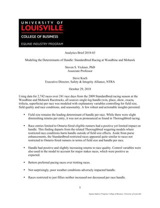 1
Equine Industry Program, College of Business, University of Louisville
	
Analytics Brief 2018-03
Modeling the Determinants of Handle: Standardbred Racing at Woodbine and Mohawk
Steven S. Vickner, PhD
Associate Professor
Steve Koch
Executive Director, Safety & Integrity Alliance, NTRA
October 29, 2018
Using data for 2,742 races over 241 race days from the 2009 Standardbred racing season at the
Woodbine and Mohawk Racetracks, all sources single-leg handle (win, place, show, exacta,
trifecta, superfecta) per race was modeled with explanatory variables controlling for field size,
field quality and race conditions, and seasonality. A few robust and actionable insights persisted:
• Field size remains the leading determinant of handle per race. While there were slight
diminishing returns per entry, it was not as pronounced as found in Thoroughbred racing.
• Race entries limited to Ontario-Sired eligible runners had a positive yet limited impact on
handle. This finding departs from the related Thoroughbred wagering models where
restricted race conditions harm handle outside of field size effects. Aside from purse
enhancements, the Standardbred restricted races appeared quite similar to races not
restricted to Ontario-Sired runners in terms of field size and handle per race.
• Handle had positive and slightly increasing returns to race quality. Control variables were
also used in the model to account for major stakes races, which were positive as
expected.
• Bettors preferred pacing races over trotting races.
• Not surprisingly, poor weather conditions adversely impacted handle.
• Races restricted to just fillies neither increased nor decreased per race handle.
 