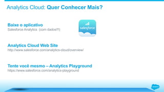 Analytics Cloud: Quer Conhecer Mais?
Baixe o aplicativo
Salesforce Analytics (com dados!!!)
Analytics Cloud Web Site
http://www.salesforce.com/analytics-cloud/overview/
Tente você mesmo – Analytics Playground
https://www.salesforce.com/analytics-playground
 