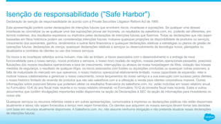 Declaração de isenção de responsabilidade de acordo com a Private Securities Litigation Reform Act de 1995:
Esta apresentação poderá conter declarações de intenções futuras que envolvem riscos, incertezas e suposições. Se qualquer uma dessas
incertezas se concretizar ou se qualquer uma das suposições provar ser incorreta, os resultados da salesforce.com, inc. poderão ser diferentes, em
termos materiais, dos resultados expressos ou implícitos pelas declarações de intenções futuras que fizermos. Todas as declarações que não sejam
baseadas em fatos históricos podem ser consideradas intenções futuras, inclusive quaisquer projeções de disponibilidade de produtos ou serviços,
crescimento dos assinantes, ganhos, rendimentos e outros itens financeiros e quaisquer declarações relativas a estratégias ou planos de gestão de
operações futuras, declarações de crença, quaisquer declarações relativas a serviços ou desenvolvimento de tecnologia novos, planejados ou
atualizados e contratos de clientes ou uso dos nossos serviços.
Os riscos e as incertezas referidos acima incluem, mas não se limitam, a riscos associados com o desenvolvimento e a entrega de nova
funcionalidade para o nosso serviço, novos produtos e serviços, o nosso novo modelo de negócio, nossas perdas operacionais passadas, possíveis
flutuações dos nossos resultados operacionais e taxa de crescimento, interrupções ou atrasos da nossa hospedagem da Web, violação das nossas
medidas de segurança, o resultado de qualquer litígio, os riscos associados com fusões ou aquisições concluídas ou quaisquer outras possíveis, a
falta de maturidade do mercado em que operamos, o nosso histórico operacional relativamente limitado, nossa capacidade de expansão, reter e
motivar nossos colaboradores e gerenciar o nosso crescimento, novos lançamentos do nosso serviço e a sua execução com sucesso pelos clientes,
o nosso histórico limitado de revenda de produtos que não são salesforce.com e a utilização e venda para clientes corporativos maiores. Outras
informações sobre possíveis fatores que poderiam afetar os resultados financeiros da salesforce.com, inc. estão incluídas em nosso relatório anual,
no Formulário 10-K do ano fiscal mais recente e no nosso relatório trimestral, no Formulário 10-Q do trimestre fiscal mais recente. Estes e outros
documentos que contêm divulgações importantes estão disponíveis na seção de Declarações à SEC da seção de informações para investidores no
nosso site.
Quaisquer serviços ou recursos referidos nesta e em outras apresentações, comunicados à imprensa ou declarações públicas não estão disponíveis
atualmente e talvez não sejam fornecidos a tempo nem sejam fornecidos. Os clientes que adquirem os nossos serviços devem tomar tais decisões
com base em recursos atualmente disponíveis. A Salesforce.com, inc. não assume nenhuma obrigação e não pretende atualizar essas declarações
de intenções futuras.
Isenção de responsabilidade ("Safe Harbor")
 