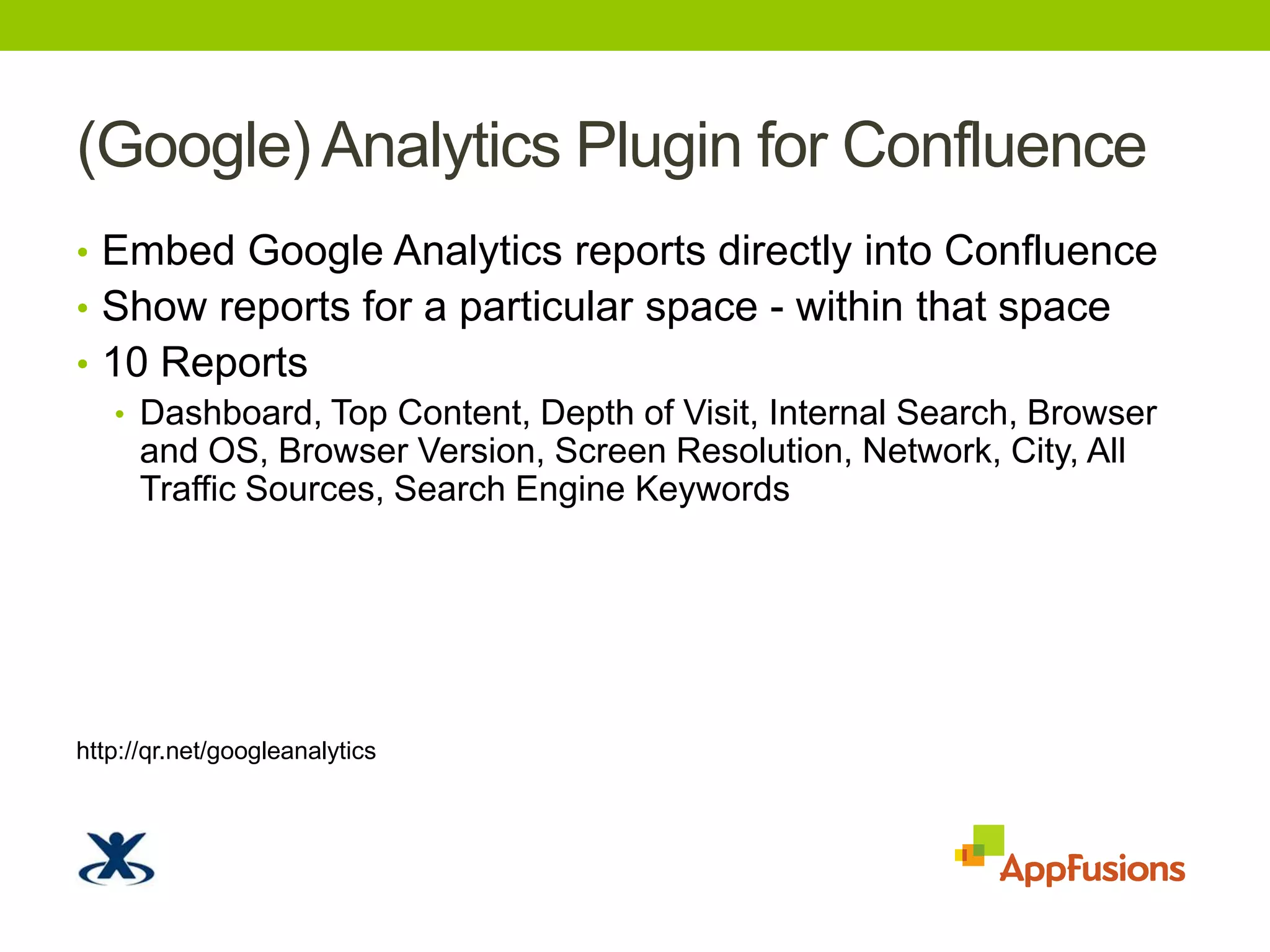 (Google) Analytics Plugin for ConfluenceEmbed Google Analytics reports directly into ConfluenceShow reports for a particular space - within that space10 ReportsDashboard, Top Content, Depth of Visit, Internal Search, Browser and OS, Browser Version, Screen Resolution, Network, City, All Traffic Sources, Search Engine Keywords http://qr.net/googleanalytics