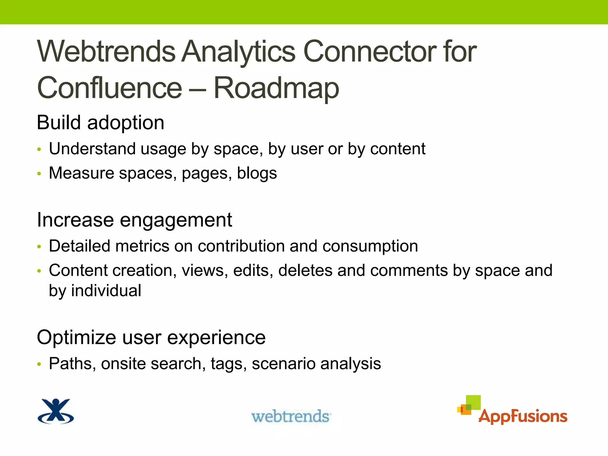 Webtrends Analytics Connector for Confluence – RoadmapBuild adoptionUnderstand usage by space, by user or by contentMeasure spaces, pages, blogsIncrease engagementDetailed metrics on contribution and consumptionContent creation, views, edits,deletes and comments by space and by individualOptimize user experiencePaths, onsite search, tags, scenario analysis