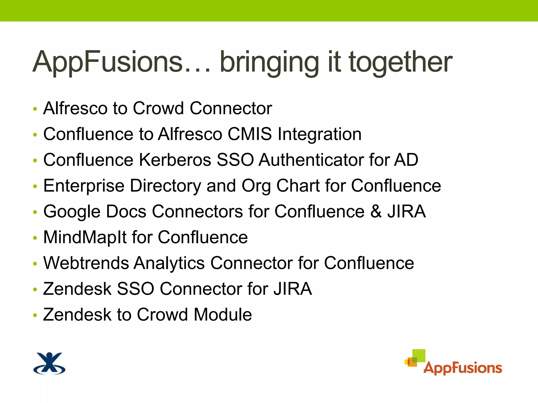 AppFusions… bringing it togetherAlfrescotoCrowd ConnectorConfluence to Alfresco CMIS IntegrationConfluence Kerberos SSO Authenticator for ADEnterprise Directory and Org Chart for ConfluenceGoogle Docs Connectors for Confluence & JIRAMindMapIt for ConfluenceWebtrendsAnalytics Connector for ConfluenceZendesk SSO Connector for JIRAZendesktoCrowd Module