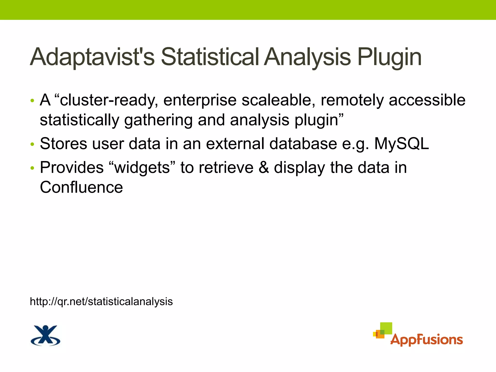 Adaptavist's Statistical Analysis PluginA “cluster-ready, enterprise scaleable, remotely accessible statistically gathering and analysis plugin”Stores user data in an external database e.g. MySQLProvides “widgets” to retrieve & display the data in Confluencehttp://qr.net/statisticalanalysis