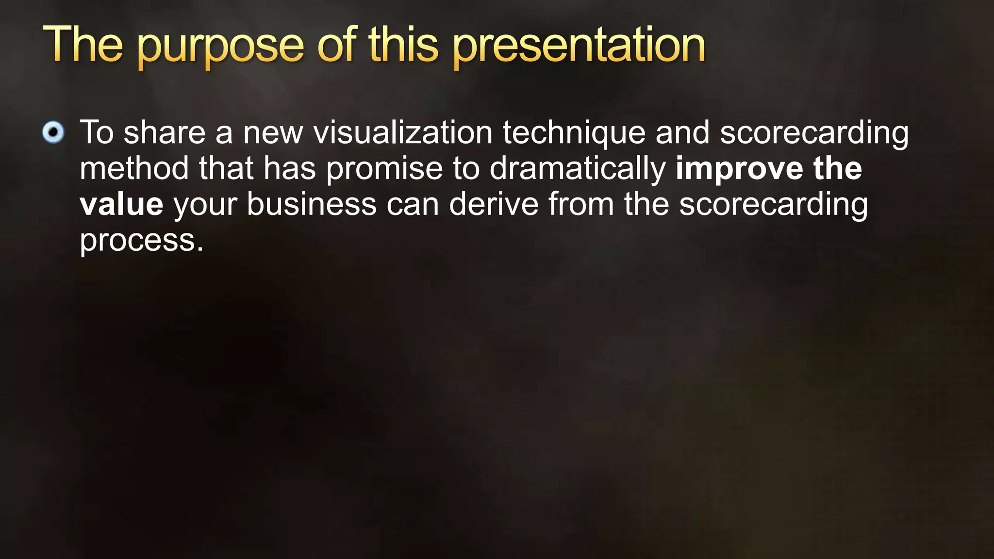 The purpose of this presentationTo share a new visualization technique and scorecarding method that has promise to dramatically improve the value your business can derive from the scorecarding process.