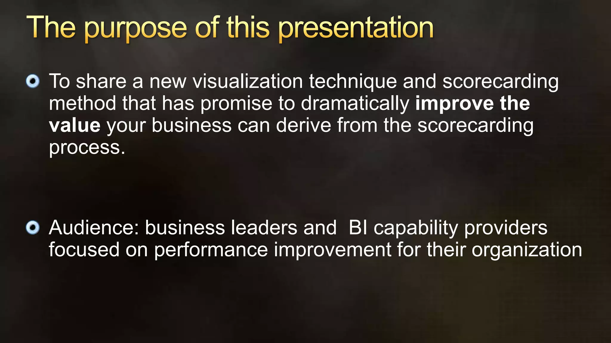 The purpose of this presentationTo share a new visualization technique and scorecarding method that has promise to dramatically improve the value your business can derive from the scorecarding process.Audience: business leaders and  BI capability providers focused on performance improvement for their organization