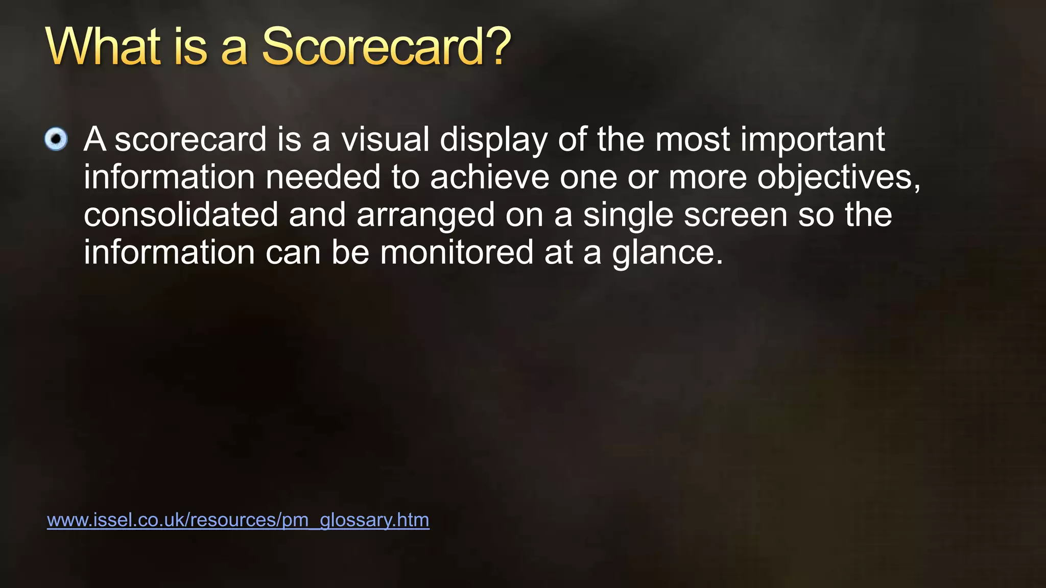 What is a Scorecard? A scorecard is a visual display of the most important information needed to achieve one or more objectives, consolidated and arranged on a single screen so the information can be monitored at a glance.www.issel.co.uk/resources/pm_glossary.htm