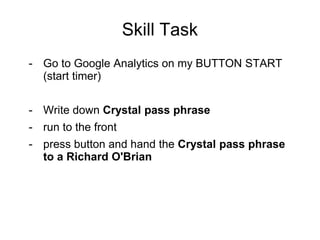 Skill Task
- Go to Google Analytics on my BUTTON START
(start timer)
- Write down Crystal pass phrase
- run to the front
- press button and hand the Crystal pass phrase
to a Richard O'Brian
 
