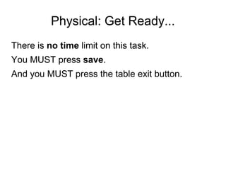 Physical: Get Ready...
There is no time limit on this task.
You MUST press save.
And you MUST press the table exit button.
 