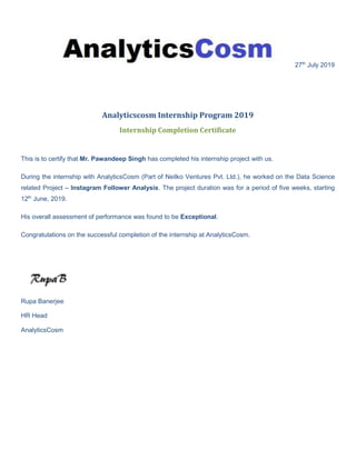 27th
July 2019
Analyticscosm Internship Program 2019
Internship Completion Certificate
This is to certify that Mr. Pawandeep Singh has completed his internship project with us.
During the internship with AnalyticsCosm (Part of Neilko Ventures Pvt. Ltd.), he worked on the Data Science
related Project – Instagram Follower Analysis. The project duration was for a period of five weeks, starting
12th
June, 2019.
His overall assessment of performance was found to be Exceptional.
Congratulations on the successful completion of the internship at AnalyticsCosm.
Rupa Banerjee
HR Head
AnalyticsCosm
 