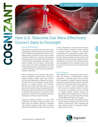 •	 Cognizant Reports
cognizant reports | september 2011
How U.S. Telecoms Can More Effectively
Convert Data to Foresight
Executive Summary
The business environment has never been more
challenging for communication services providers
(CSPs). Buffeted by a growing threat from non-tra-
ditional players, pressure to reduce costs, drifting
customer loyalties and a dynamic technological
landscape, they must also deal with the perennial
issues of billing abnormalities, subscriber churn,
revenue leakage and call failures, among other
issues. Above all, intense competition has CSPs
venturing outside their comfort zones to improve
customer experience and avoid being outmaneu-
vered by competitors.
CSPs are banking on the customer data gener-
ated by operational systems day-in, day-out to
provide valuable insights about their custom-
ers’ tastes and preferences. However, this data is
complex and runs into terabytes, putting intense
pressure on existing systems and processes.
The end result: CSPs often have little or no clue
about their customers’ actual requirements. With
increasing customer demands and the availability
of facilities that provide easy movement to the
competition, CSPs need to undertake proactive
measures to minimize customer attrition.
Advanced analytical solutions can help CSPs
understand and predict customer behavior and
make quick and effective decisions. Combined
with network analytics, which help in utilizing
networks more efficiently, CSPs can benefit from
a more programmatic use of advanced analytics
to provide superior customer service, resulting
in improved customer retention. This requires
the backing of the organization’s leaders and a
cultural shift toward fact-based decision-making.
As part of the due diligence process, CSPs should
consider working with partners capable of provid-
ing analytics as a service, which not only delivers
cost advantages but also leverages experts who
can jump-start the process and accelerate time
to value.
Driving Forces
CSPs operate in an increasingly tough environ-
ment. The industry is characterized by intense
competition, a growing threat from non-tradi-
tional competitors, a rapidly changing technologi-
cal landscape and increasing customer demands
(see Figure 1, next page). Among the challenges:
	 The U.S. market is highly competitive, with
CSPs vying for customer affection by offer-
ing services at competitive prices, resulting
in reduced margins. Average revenue per
user (ARPU) from traditional voice services is
steadily declining, countervailing the increase
in data ARPU1
(see Figure 2, next page).
	 The rise of over-the-top (OTT) players such as
Google, Yahoo and Skype, which use CSP net-
works to provide voice, video, messaging and
other services freely to consumers, directly
impacts CSP revenues.
 