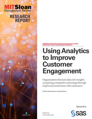 FINDINGS FROM THE 2018 DATA & ANALYTICS GLOBAL
EXECUTIVE STUDY AND RESEARCH PROJECT
#MITSMRreport
REPRINT NUMBER 59380
UsingAnalytics
to Improve
Customer
Engagement
Organizationsthatturndataintoinsights
aregainingcompetitiveadvantagethrough
improvedconnectionswithconsumers.
WINTER 2018
RESEARCH
REPORT
By Sam Ransbotham and David Kiron
Sponsored by:
 