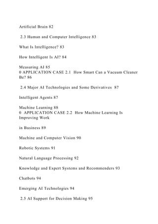 Artificial Brain 82
2.3 Human and Computer Intelligence 83
What Is Intelligence? 83
How Intelligent Is AI? 84
Measuring AI 85
0 APPLICATION CASE 2.1 How Smart Can a Vacuum Cleaner
Be? 86
2.4 Major AI Technologies and Some Derivatives 87
Intelligent Agents 87
Machine Learning 88
0 APPLICATION CASE 2.2 How Machine Learning Is
Improving Work
in Business 89
Machine and Computer Vision 90
Robotic Systems 91
Natural Language Processing 92
Knowledge and Expert Systems and Recommenders 93
Chatbots 94
Emerging AI Technologies 94
2.5 AI Support for Decision Making 95
 