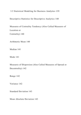 3.5 Statistical Modeling for Business Analytics 139
Descriptive Statistics for Descriptive Analytics 140
Measures of Centrality Tendency (Also Called Measures of
Location or
Centrality) 140
Arithmetic Mean 140
Median 141
Mode 141
Measures of Dispersion (Also Called Measures of Spread or
Decentrality) 142
Range 142
Variance 142
Standard Deviation 143
Mean Absolute Deviation 143
 