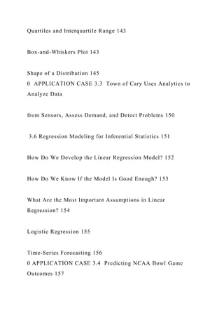 Quartiles and Interquartile Range 143
Box-and-Whiskers Plot 143
Shape of a Distribution 145
0 APPLICATION CASE 3.3 Town of Cary Uses Analytics to
Analyze Data
from Sensors, Assess Demand, and Detect Problems 150
3.6 Regression Modeling for Inferential Statistics 151
How Do We Develop the Linear Regression Model? 152
How Do We Know If the Model Is Good Enough? 153
What Are the Most Important Assumptions in Linear
Regression? 154
Logistic Regression 155
Time-Series Forecasting 156
0 APPLICATION CASE 3.4 Predicting NCAA Bowl Game
Outcomes 157
 
