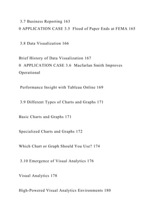 3.7 Business Reporting 163
0 APPLICATION CASE 3.5 Flood of Paper Ends at FEMA 165
3.8 Data Visualization 166
Brief History of Data Visualization 167
0 APPLICATION CASE 3.6 Macfarlan Smith Improves
Operational
Performance Insight with Tableau Online 169
3.9 Different Types of Charts and Graphs 171
Basic Charts and Graphs 171
Specialized Charts and Graphs 172
Which Chart or Graph Should You Use? 174
3.10 Emergence of Visual Analytics 176
Visual Analytics 178
High-Powered Visual Analytics Environments 180
 