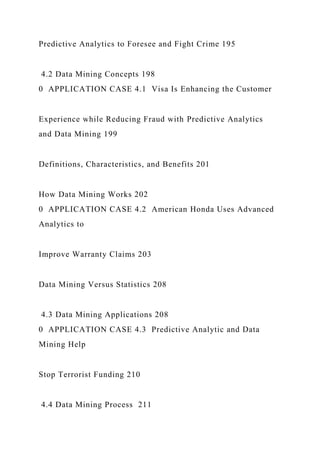 Predictive Analytics to Foresee and Fight Crime 195
4.2 Data Mining Concepts 198
0 APPLICATION CASE 4.1 Visa Is Enhancing the Customer
Experience while Reducing Fraud with Predictive Analytics
and Data Mining 199
Definitions, Characteristics, and Benefits 201
How Data Mining Works 202
0 APPLICATION CASE 4.2 American Honda Uses Advanced
Analytics to
Improve Warranty Claims 203
Data Mining Versus Statistics 208
4.3 Data Mining Applications 208
0 APPLICATION CASE 4.3 Predictive Analytic and Data
Mining Help
Stop Terrorist Funding 210
4.4 Data Mining Process 211
 