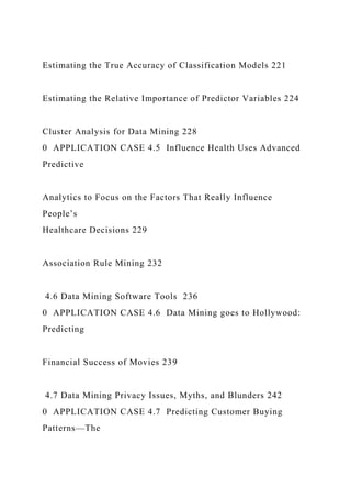 Estimating the True Accuracy of Classification Models 221
Estimating the Relative Importance of Predictor Variables 224
Cluster Analysis for Data Mining 228
0 APPLICATION CASE 4.5 Influence Health Uses Advanced
Predictive
Analytics to Focus on the Factors That Really Influence
People’s
Healthcare Decisions 229
Association Rule Mining 232
4.6 Data Mining Software Tools 236
0 APPLICATION CASE 4.6 Data Mining goes to Hollywood:
Predicting
Financial Success of Movies 239
4.7 Data Mining Privacy Issues, Myths, and Blunders 242
0 APPLICATION CASE 4.7 Predicting Customer Buying
Patterns—The
 