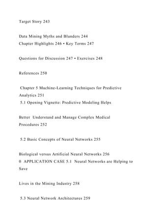 Target Story 243
Data Mining Myths and Blunders 244
Chapter Highlights 246 • Key Terms 247
Questions for Discussion 247 • Exercises 248
References 250
Chapter 5 Machine-Learning Techniques for Predictive
Analytics 251
5.1 Opening Vignette: Predictive Modeling Helps
Better Understand and Manage Complex Medical
Procedures 252
5.2 Basic Concepts of Neural Networks 255
Biological versus Artificial Neural Networks 256
0 APPLICATION CASE 5.1 Neural Networks are Helping to
Save
Lives in the Mining Industry 258
5.3 Neural Network Architectures 259
 