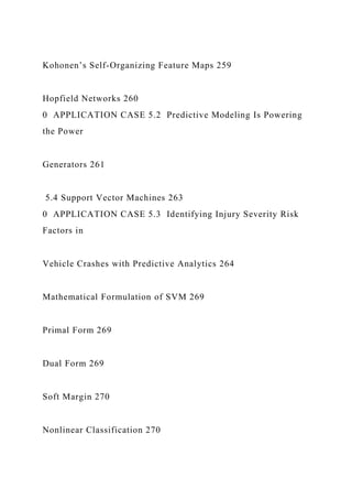 Kohonen’s Self-Organizing Feature Maps 259
Hopfield Networks 260
0 APPLICATION CASE 5.2 Predictive Modeling Is Powering
the Power
Generators 261
5.4 Support Vector Machines 263
0 APPLICATION CASE 5.3 Identifying Injury Severity Risk
Factors in
Vehicle Crashes with Predictive Analytics 264
Mathematical Formulation of SVM 269
Primal Form 269
Dual Form 269
Soft Margin 270
Nonlinear Classification 270
 
