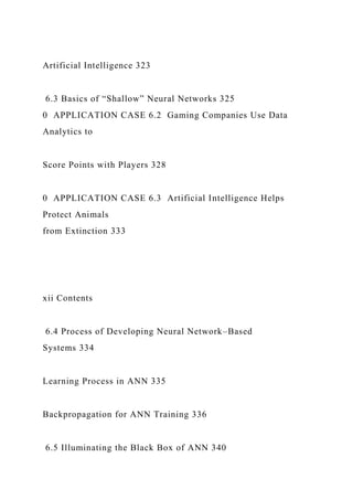 Artificial Intelligence 323
6.3 Basics of “Shallow” Neural Networks 325
0 APPLICATION CASE 6.2 Gaming Companies Use Data
Analytics to
Score Points with Players 328
0 APPLICATION CASE 6.3 Artificial Intelligence Helps
Protect Animals
from Extinction 333
xii Contents
6.4 Process of Developing Neural Network–Based
Systems 334
Learning Process in ANN 335
Backpropagation for ANN Training 336
6.5 Illuminating the Black Box of ANN 340
 