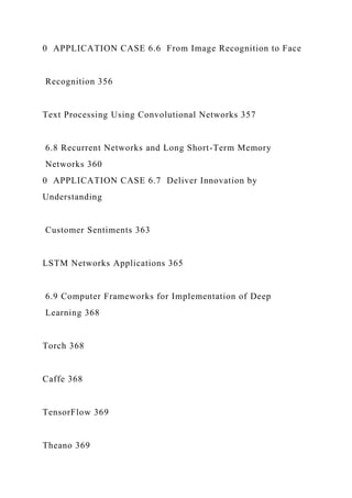 0 APPLICATION CASE 6.6 From Image Recognition to Face
Recognition 356
Text Processing Using Convolutional Networks 357
6.8 Recurrent Networks and Long Short-Term Memory
Networks 360
0 APPLICATION CASE 6.7 Deliver Innovation by
Understanding
Customer Sentiments 363
LSTM Networks Applications 365
6.9 Computer Frameworks for Implementation of Deep
Learning 368
Torch 368
Caffe 368
TensorFlow 369
Theano 369
 