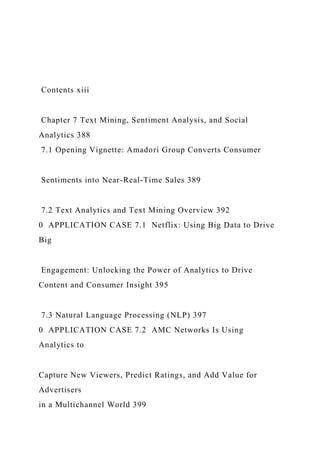 Contents xiii
Chapter 7 Text Mining, Sentiment Analysis, and Social
Analytics 388
7.1 Opening Vignette: Amadori Group Converts Consumer
Sentiments into Near-Real-Time Sales 389
7.2 Text Analytics and Text Mining Overview 392
0 APPLICATION CASE 7.1 Netflix: Using Big Data to Drive
Big
Engagement: Unlocking the Power of Analytics to Drive
Content and Consumer Insight 395
7.3 Natural Language Processing (NLP) 397
0 APPLICATION CASE 7.2 AMC Networks Is Using
Analytics to
Capture New Viewers, Predict Ratings, and Add Value for
Advertisers
in a Multichannel World 399
 