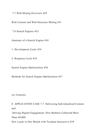 7.7 Web Mining Overview 429
Web Content and Web Structure Mining 431
7.8 Search Engines 433
Anatomy of a Search Engine 434
1. Development Cycle 434
2. Response Cycle 435
Search Engine Optimization 436
Methods for Search Engine Optimization 437
xiv Contents
0 APPLICATION CASE 7.7 Delivering Individualized Content
and
Driving Digital Engagement: How Barbour Collected More
Than 49,000
New Leads in One Month with Teradata Interactive 439
 