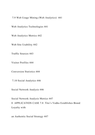 7.9 Web Usage Mining (Web Analytics) 441
Web Analytics Technologies 441
Web Analytics Metrics 442
Web Site Usability 442
Traffic Sources 443
Visitor Profiles 444
Conversion Statistics 444
7.10 Social Analytics 446
Social Network Analysis 446
Social Network Analysis Metrics 447
0 APPLICATION CASE 7.8 Tito’s Vodka Establishes Brand
Loyalty with
an Authentic Social Strategy 447
 