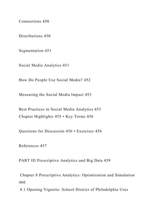 Connections 450
Distributions 450
Segmentation 451
Social Media Analytics 451
How Do People Use Social Media? 452
Measuring the Social Media Impact 453
Best Practices in Social Media Analytics 453
Chapter Highlights 455 • Key Terms 456
Questions for Discussion 456 • Exercises 456
References 457
PART III Prescriptive Analytics and Big Data 459
Chapter 8 Prescriptive Analytics: Optimization and Simulation
460
8.1 Opening Vignette: School District of Philadelphia Uses
 