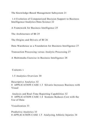 The Knowledge-Based Management Subsystem 21
1.4 Evolution of Computerized Decision Support to Business
Intelligence/Analytics/Data Science 22
A Framework for Business Intelligence 25
The Architecture of BI 25
The Origins and Drivers of BI 26
Data Warehouse as a Foundation for Business Intelligence 27
Transaction Processing versus Analytic Processing 27
A Multimedia Exercise in Business Intelligence 28
Contents v
1.5 Analytics Overview 30
Descriptive Analytics 32
0 APPLICATION CASE 1.3 Silvaris Increases Business with
Visual
Analysis and Real-Time Reporting Capabilities 32
0 APPLICATION CASE 1.4 Siemens Reduces Cost with the
Use of Data
Visualization 33
Predictive Analytics 33
0 APPLICATION CASE 1.5 Analyzing Athletic Injuries 34
 