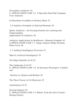Prescriptive Analytics 34
0 APPLICATION CASE 1.6 A Specialty Steel Bar Company
Uses Analytics
to Determine Available-to-Promise Dates 35
1.6 Analytics Examples in Selected Domains 38
Sports Analytics—An Exciting Frontier for Learning and
Understanding
Applications of Analytics 38
Analytics Applications in Healthcare—Humana Examples 43
0 APPLICATION CASE 1.7 Image Analysis Helps Estimate
Plant Cover 50
1.7 Artificial Intelligence Overview 52
What Is Artificial Intelligence? 52
The Major Benefits of AI 52
The Landscape of AI 52
0 APPLICATION CASE 1.8 AI Increases Passengers’ Comfort
and
Security in Airports and Borders 54
The Three Flavors of AI Decisions 55
Autonomous AI 55
Societal Impacts 56
0 APPLICATION CASE 1.9 Robots Took the Job of Camel-
Racing Jockeys
 