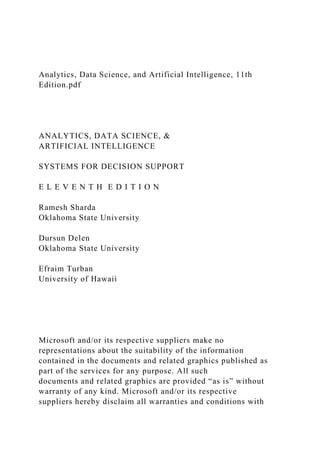 Analytics, Data Science, and Artificial Intelligence, 11th
Edition.pdf
ANALYTICS, DATA SCIENCE, &
ARTIFICIAL INTELLIGENCE
SYSTEMS FOR DECISION SUPPORT
E L E V E N T H E D I T I O N
Ramesh Sharda
Oklahoma State University
Dursun Delen
Oklahoma State University
Efraim Turban
University of Hawaii
Microsoft and/or its respective suppliers make no
representations about the suitability of the information
contained in the documents and related graphics published as
part of the services for any purpose. All such
documents and related graphics are provided “as is” without
warranty of any kind. Microsoft and/or its respective
suppliers hereby disclaim all warranties and conditions with
 