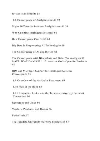 for Societal Benefits 58
1.8 Convergence of Analytics and AI 59
Major Differences between Analytics and AI 59
Why Combine Intelligent Systems? 60
How Convergence Can Help? 60
Big Data Is Empowering AI Technologies 60
The Convergence of AI and the IoT 61
The Convergence with Blockchain and Other Technologies 62
0 APPLICATION CASE 1.10 Amazon Go Is Open for Business
62
IBM and Microsoft Support for Intelligent Systems
Convergence 63
1.9 Overview of the Analytics Ecosystem 63
1.10 Plan of the Book 65
1.11 Resources, Links, and the Teradata University Network
Connection 66
Resources and Links 66
Vendors, Products, and Demos 66
Periodicals 67
The Teradata University Network Connection 67
 