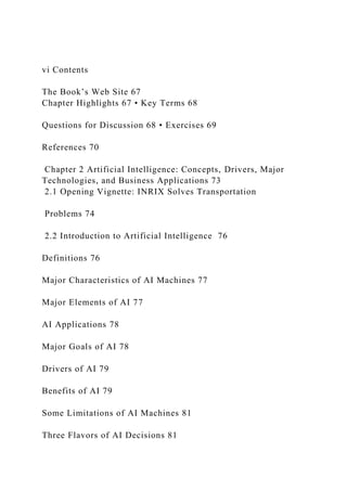 vi Contents
The Book’s Web Site 67
Chapter Highlights 67 • Key Terms 68
Questions for Discussion 68 • Exercises 69
References 70
Chapter 2 Artificial Intelligence: Concepts, Drivers, Major
Technologies, and Business Applications 73
2.1 Opening Vignette: INRIX Solves Transportation
Problems 74
2.2 Introduction to Artificial Intelligence 76
Definitions 76
Major Characteristics of AI Machines 77
Major Elements of AI 77
AI Applications 78
Major Goals of AI 78
Drivers of AI 79
Benefits of AI 79
Some Limitations of AI Machines 81
Three Flavors of AI Decisions 81
 