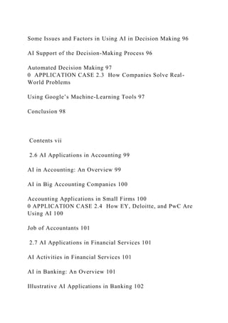 Some Issues and Factors in Using AI in Decision Making 96
AI Support of the Decision-Making Process 96
Automated Decision Making 97
0 APPLICATION CASE 2.3 How Companies Solve Real-
World Problems
Using Google’s Machine-Learning Tools 97
Conclusion 98
Contents vii
2.6 AI Applications in Accounting 99
AI in Accounting: An Overview 99
AI in Big Accounting Companies 100
Accounting Applications in Small Firms 100
0 APPLICATION CASE 2.4 How EY, Deloitte, and PwC Are
Using AI 100
Job of Accountants 101
2.7 AI Applications in Financial Services 101
AI Activities in Financial Services 101
AI in Banking: An Overview 101
Illustrative AI Applications in Banking 102
 