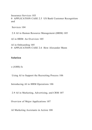 Insurance Services 103
0 APPLICATION CASE 2.5 US Bank Customer Recognition
and
Services 104
2.8 AI in Human Resource Management (HRM) 105
AI in HRM: An Overview 105
AI in Onboarding 105
0 APPLICATION CASE 2.6 How Alexander Mann
Solution
s (AMS) Is
Using AI to Support the Recruiting Process 106
Introducing AI to HRM Operations 106
2.9 AI in Marketing, Advertising, and CRM 107
Overview of Major Applications 107
AI Marketing Assistants in Action 108
 