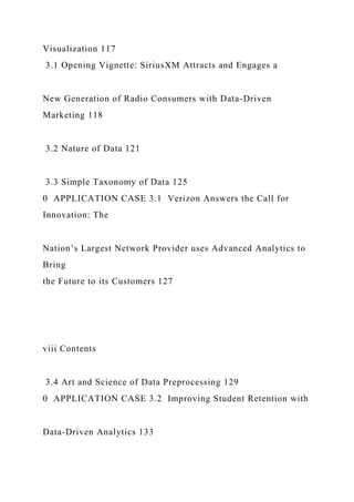 Visualization 117
3.1 Opening Vignette: SiriusXM Attracts and Engages a
New Generation of Radio Consumers with Data-Driven
Marketing 118
3.2 Nature of Data 121
3.3 Simple Taxonomy of Data 125
0 APPLICATION CASE 3.1 Verizon Answers the Call for
Innovation: The
Nation’s Largest Network Provider uses Advanced Analytics to
Bring
the Future to its Customers 127
viii Contents
3.4 Art and Science of Data Preprocessing 129
0 APPLICATION CASE 3.2 Improving Student Retention with
Data-Driven Analytics 133
 