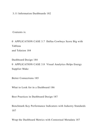 3.11 Information Dashboards 182
Contents ix
0 APPLICATION CASE 3.7 Dallas Cowboys Score Big with
Tableau
and Teknion 184
Dashboard Design 184
0 APPLICATION CASE 3.8 Visual Analytics Helps Energy
Supplier Make
Better Connections 185
What to Look for in a Dashboard 186
Best Practices in Dashboard Design 187
Benchmark Key Performance Indicators with Industry Standards
187
Wrap the Dashboard Metrics with Contextual Metadata 187
 