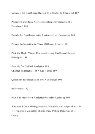 Validate the Dashboard Design by a Usability Specialist 187
Prioritize and Rank Alerts/Exceptions Streamed to the
Dashboard 188
Enrich the Dashboard with Business-User Comments 188
Present Information in Three Different Levels 188
Pick the Right Visual Construct Using Dashboard Design
Principles 188
Provide for Guided Analytics 188
Chapter Highlights 188 • Key Terms 189
Questions for Discussion 190 • Exercises 190
References 192
PART II Predictive Analytics/Machine Learning 193
Chapter 4 Data Mining Process, Methods, and Algorithms 194
4.1 Opening Vignette: Miami-Dade Police Department Is
Using
 