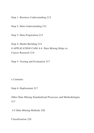 Step 1: Business Understanding 212
Step 2: Data Understanding 212
Step 3: Data Preparation 213
Step 4: Model Building 214
0 APPLICATION CASE 4.4 Data Mining Helps in
Cancer Research 214
Step 5: Testing and Evaluation 217
x Contents
Step 6: Deployment 217
Other Data Mining Standardized Processes and Methodologies
217
4.5 Data Mining Methods 220
Classification 220
 