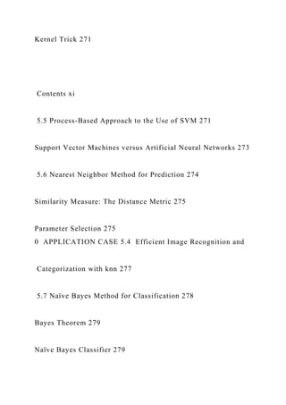 Kernel Trick 271
Contents xi
5.5 Process-Based Approach to the Use of SVM 271
Support Vector Machines versus Artificial Neural Networks 273
5.6 Nearest Neighbor Method for Prediction 274
Similarity Measure: The Distance Metric 275
Parameter Selection 275
0 APPLICATION CASE 5.4 Efficient Image Recognition and
Categorization with knn 277
5.7 Naïve Bayes Method for Classification 278
Bayes Theorem 279
Naïve Bayes Classifier 279
 